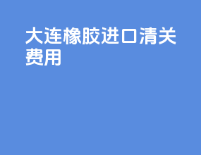 大连橡胶进口清关费用