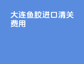 大连鱼胶进口清关费用