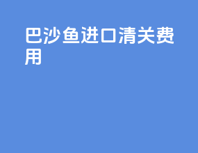 巴沙鱼进口清关费用
