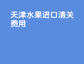 天津水果进口清关费用