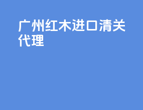 广州红木进口清关代理