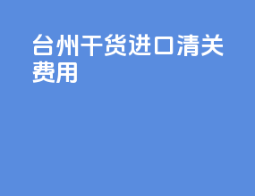 台州干货进口清关费用