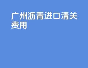 广州沥青进口清关费用