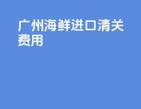广州海鲜进口清关费用