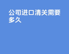 公司进口清关需要多久