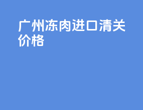 广州冻肉进口清关价格