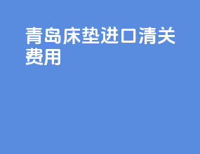 青岛床垫进口清关费用