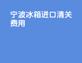 宁波冰箱进口清关费用