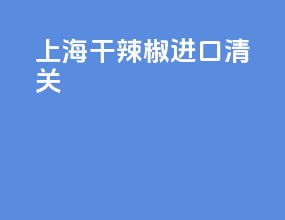 上海干辣椒进口清关