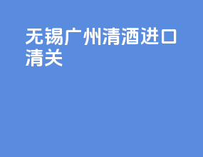 无锡广州清酒进口清关