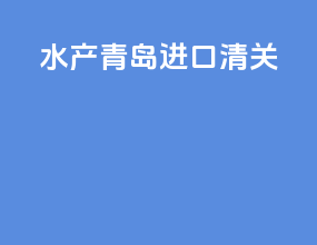 水产青岛进口清关