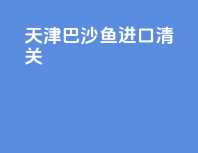 天津巴沙鱼进口清关
