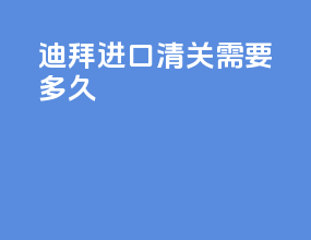 迪拜进口清关需要多久