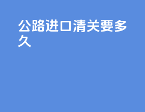 公路进口清关要多久