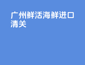 广州鲜活海鲜进口清关