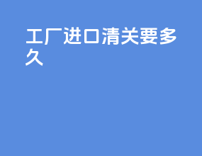工厂进口清关要多久