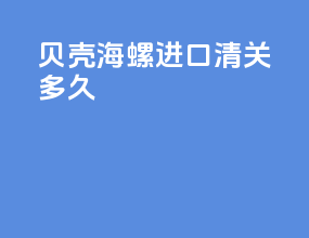 贝壳海螺进口清关多久