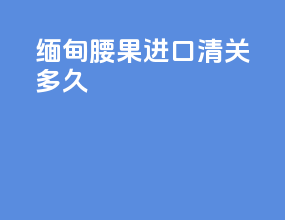 缅甸腰果进口清关多久