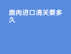鹿肉进口清关要多久