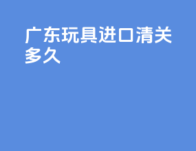 广东玩具进口清关多久