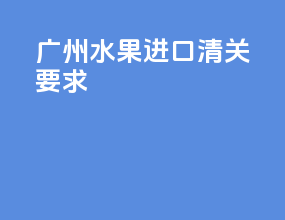 广州水果进口清关要求