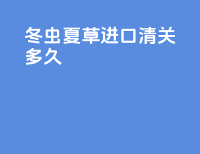 冬虫夏草进口清关多久