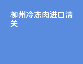柳州冷冻肉进口清关