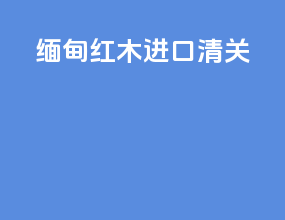 缅甸红木进口清关