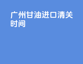 广州甘油进口清关时间