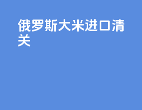 俄罗斯大米进口清关