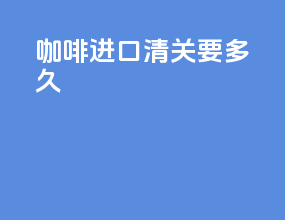 咖啡进口清关要多久
