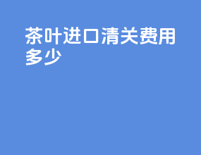 茶叶进口清关费用多少