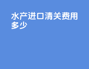 水产进口清关费用多少
