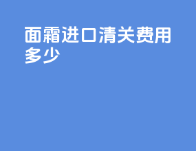 面霜进口清关费用多少