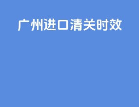 广州进口清关时效