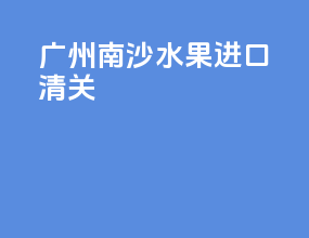 广州南沙水果进口清关