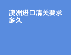 澳洲进口清关要求多久