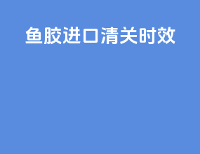 鱼胶进口清关时效