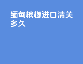 缅甸槟榔进口清关多久