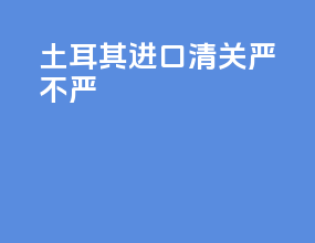 土耳其进口清关严不严