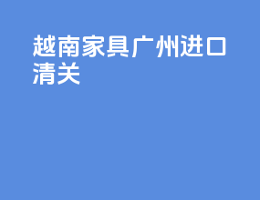 越南家具广州进口清关
