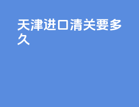 天津进口清关要多久