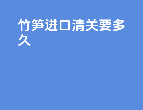 竹笋进口清关要多久