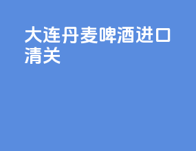大连丹麦啤酒进口清关