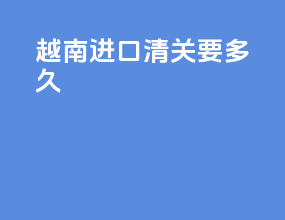 越南进口清关要多久