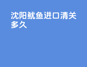 沈阳鱿鱼进口清关多久
