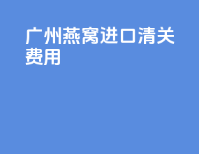 广州燕窝进口清关费用