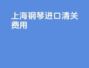 上海钢琴进口清关费用