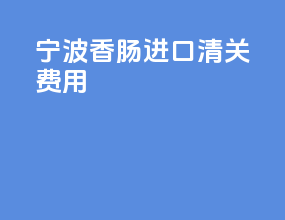 宁波香肠进口清关费用