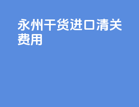 永州干货进口清关费用
